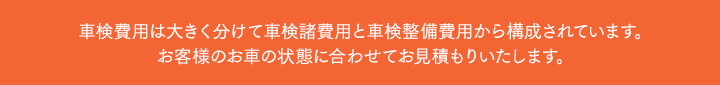 車検費用は大きく分けて車検諸費用と車検整備費用から構成されています。お客様のお車の状態に合わせてお見積もりいたします。